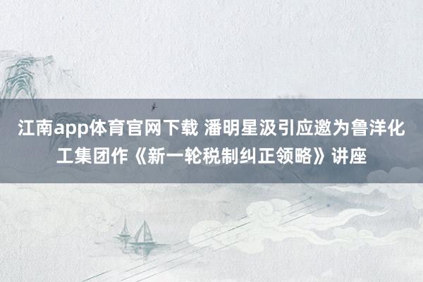 江南app体育官网下载 潘明星汲引应邀为鲁洋化工集团作《新一轮税制纠正领略》讲座