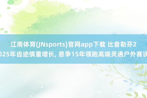江南体育(JNsports)官网app下载 比音勒芬2025年齿迹慎重增长， 息争15年领跑高端灵通户外赛谈