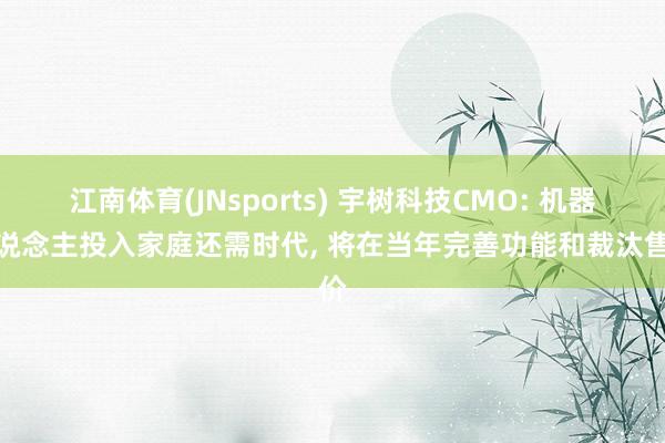 江南体育(JNsports) 宇树科技CMO: 机器东说念主投入家庭还需时代, 将在当年完善功能和裁汰售价