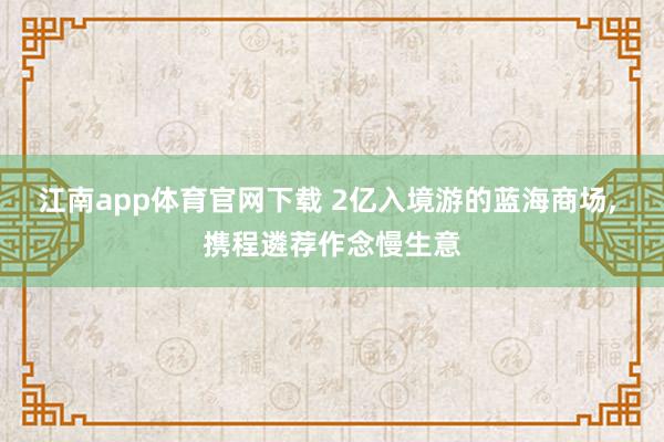 江南app体育官网下载 2亿入境游的蓝海商场, 携程遴荐作念慢生意