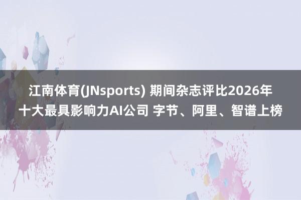 江南体育(JNsports) 期间杂志评比2026年十大最具影响力AI公司 字节、阿里、智谱上榜