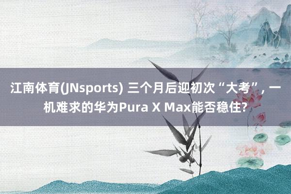 江南体育(JNsports) 三个月后迎初次“大考”， 一机难求的华为Pura X Max能否稳住?