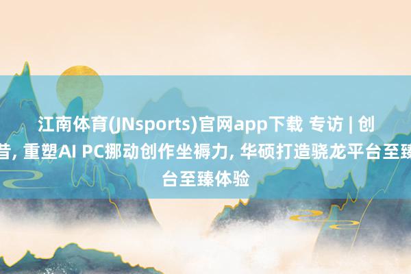 江南体育(JNsports)官网app下载 专访 | 创芯畴昔， 重塑AI PC挪动创作坐褥力， 华硕打造骁龙平台至臻体验