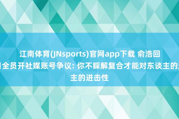 江南体育(JNsports)官网app下载 俞浩回复条目全员开社媒账号争议: 你不睬解复合才能对东谈主的进击性