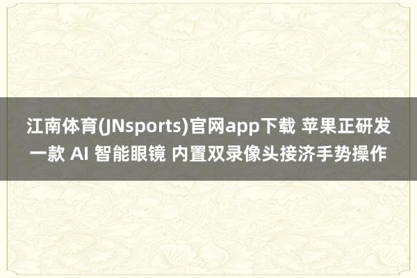 江南体育(JNsports)官网app下载 苹果正研发一款 AI 智能眼镜 内置双录像头接济手势操作