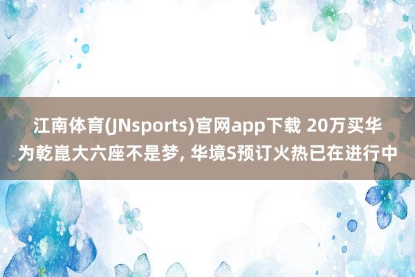 江南体育(JNsports)官网app下载 20万买华为乾崑大六座不是梦， 华境S预订火热已在进行中