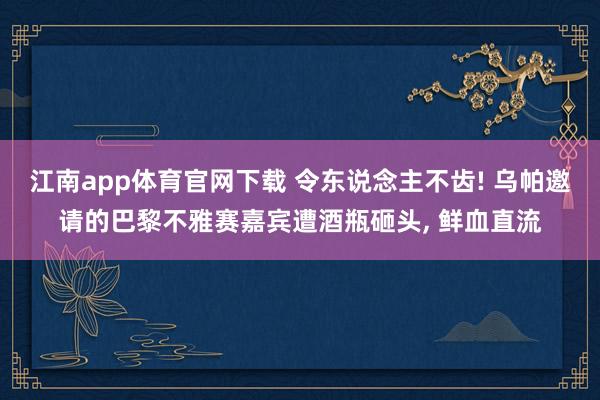 江南app体育官网下载 令东说念主不齿! 乌帕邀请的巴黎不雅赛嘉宾遭酒瓶砸头， 鲜血直流