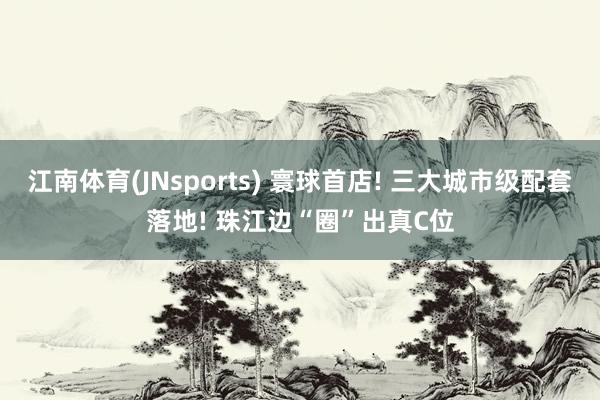 江南体育(JNsports) 寰球首店! 三大城市级配套落地! 珠江边“圈”出真C位