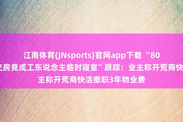 江南体育(JNsports)官网app下载 “80多万买的新址未交房竟成工东说念主临时寝室”跟踪：业主称开荒商快活撤职3年物业费