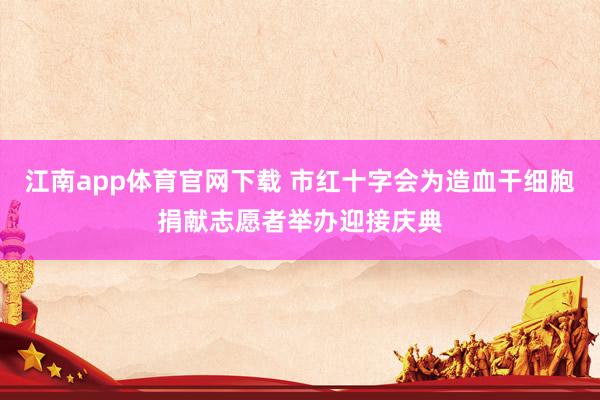 江南app体育官网下载 市红十字会为造血干细胞捐献志愿者举办迎接庆典