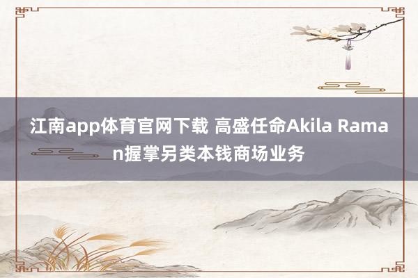 江南app体育官网下载 高盛任命Akila Raman握掌另类本钱商场业务