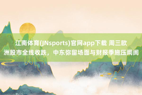 江南体育(JNsports)官网app下载 周三欧洲股市全线收跌，中东弥留场面与财报季施压阛阓