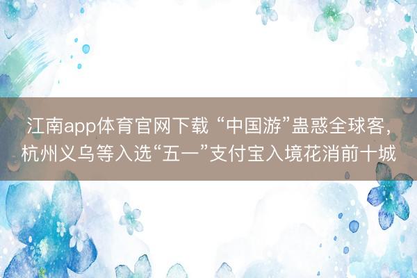 江南app体育官网下载 “中国游”蛊惑全球客，杭州义乌等入选“五一”支付宝入境花消前十城