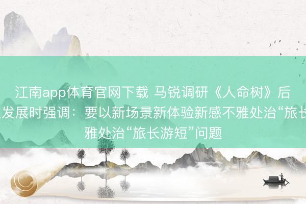 江南app体育官网下载 马锐调研《人命树》后续文旅产业发展时强调：要以新场景新体验新感不雅处治“旅长游短”问题