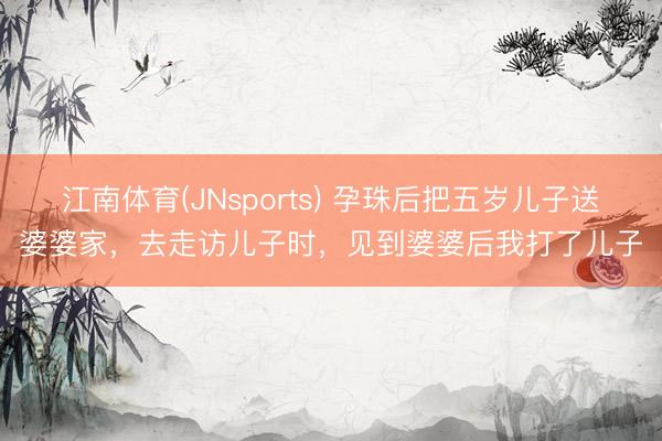 江南体育(JNsports) 孕珠后把五岁儿子送婆婆家，去走访儿子时，见到婆婆后我打了儿子