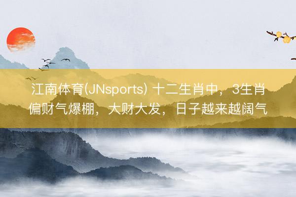 江南体育(JNsports) 十二生肖中，3生肖偏财气爆棚，大财大发，日子越来越阔气