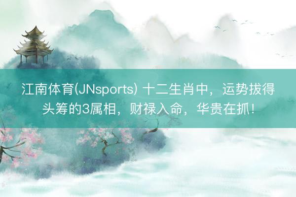 江南体育(JNsports) 十二生肖中，运势拔得头筹的3属相，财禄入命，华贵在抓！