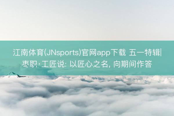 江南体育(JNsports)官网app下载 五一特辑|枣职·工匠说: 以匠心之名, 向期间作答