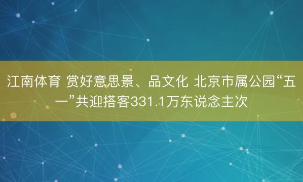 江南体育 赏好意思景、品文化 北京市属公园“五一”共迎搭客331.1万东说念主次