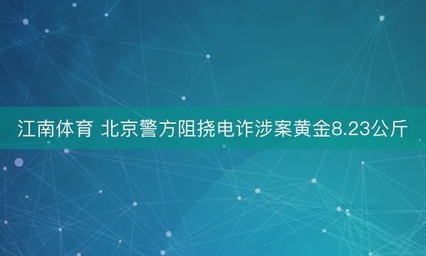 江南体育 北京警方阻挠电诈涉案黄金8.23公斤