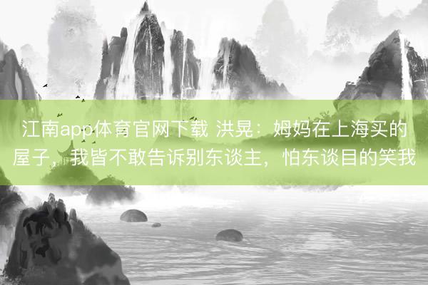 江南app体育官网下载 洪晃：姆妈在上海买的屋子，我皆不敢告诉别东谈主，怕东谈目的笑我