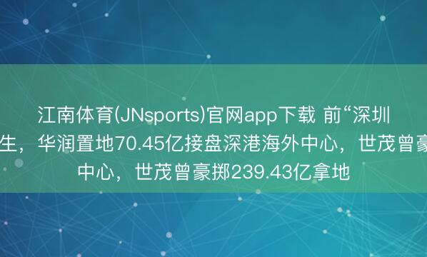 江南体育(JNsports)官网app下载 前“深圳第一高楼”地块回生，华润置地70.45亿接盘深港海外中心，世茂曾豪掷239.43亿拿地