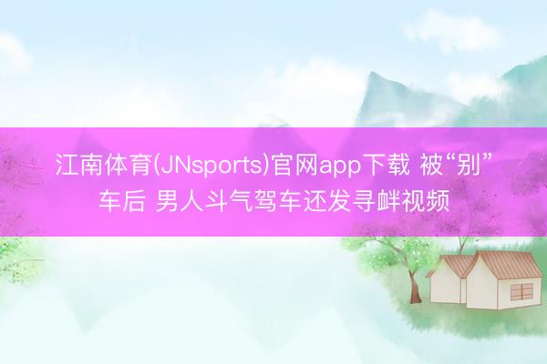 江南体育(JNsports)官网app下载 被“别”车后 男人斗气驾车还发寻衅视频