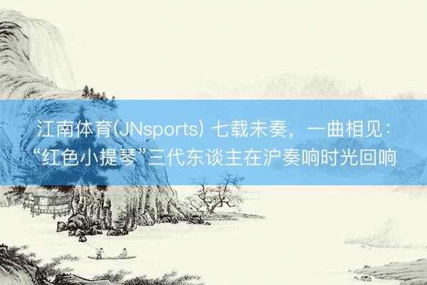 江南体育(JNsports) 七载未奏，一曲相见：“红色小提琴”三代东谈主在沪奏响时光回响