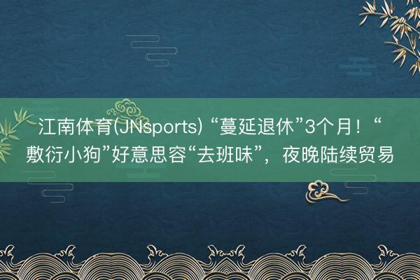 江南体育(JNsports) “蔓延退休”3个月！“敷衍小狗”好意思容“去班味”，夜晚陆续贸易